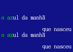 o azul da manh5

que nasceu
o azul da manhg

que nasceu