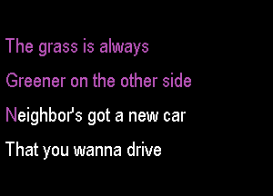 The grass is always

Greener on the other side
Neighbm's got a new car

That you wanna drive