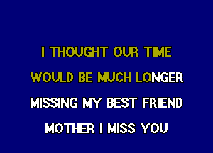 I THOUGHT OUR TIME

WOULD BE MUCH LONGER
MISSING MY BEST FRIEND
MOTHER I MISS YOU