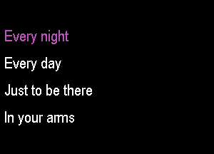 Every night

Every day
Just to be there

In your arms