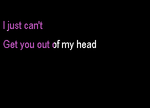 I just can't

Get you out of my head