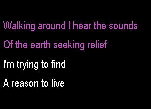 Walking around I hear the sounds

Of the earth seeking relief

I'm trying to find

A reason to live