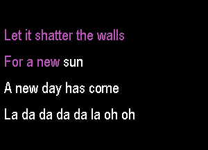 Let it shatter the walls

For a new sun

A new day has come
La da da da da la oh oh
