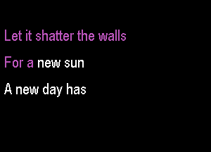 Let it shatter the walls

For a new sun

A new day has
