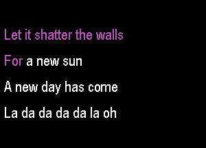 Let it shatter the walls

For a new sun

A new day has come
La da da da da la oh