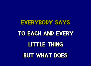 EVERYBODY SAYS

TO EACH AND EVERY
LITTLE THING
BUT WHAT DOES