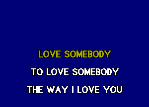 LOVE SOMEBODY
TO LOVE SOMEBODY
THE WAY I LOVE YOU