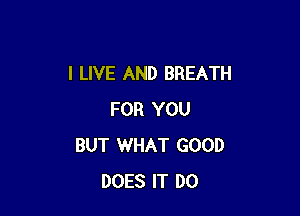 I LIVE AND BREATH

FOR YOU
BUT WHAT GOOD
DOES IT D0