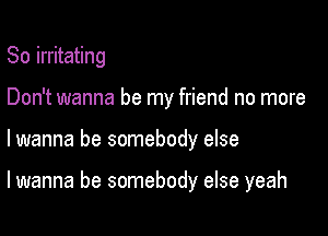 So irritating
Don't wanna be my friend no more

lwanna be somebody else

lwanna be somebody else yeah