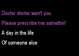 Doctor doctor won't you

Please prescribe me somethin'
A day in the life

Of someone else