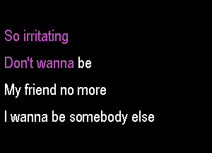 So irritating

Don't wanna be

My friend no more

lwanna be somebody else