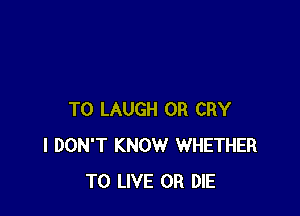 T0 LAUGH 0R CRY
I DON'T KNOW WHETHER
TO LIVE OR DIE