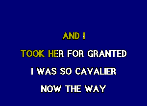 AND I

TOOK HER FOR GRANTED
I WAS 80 CAVALIER
NOW THE WAY