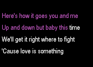 Here's how it goes you and me
Up and down but baby this time
We'll get it right where to fight

'Cause love is something