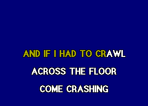 AND IF I HAD TO CRAWL
ACROSS THE FLOOR
COME CRASHING