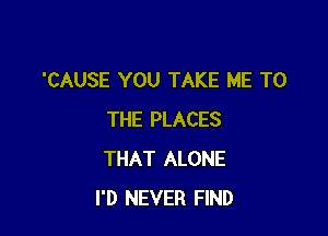 'CAUSE YOU TAKE ME TO

THE PLACES
THAT ALONE
I'D NEVER FIND