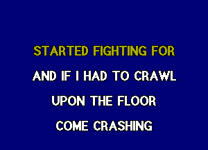 STARTED FIGHTING FOR

AND IF I HAD TO CRAWL
UPON THE FLOOR
COME CRASHING