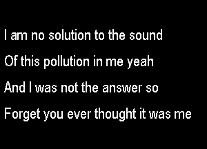 I am no solution to the sound
Of this pollution in me yeah

And I was not the answer so

Forget you ever thought it was me