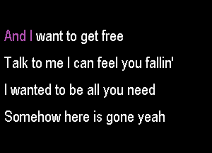 And I want to get free
Talk to me I can feel you fallin'

lwanted to be all you need

Somehow here is gone yeah