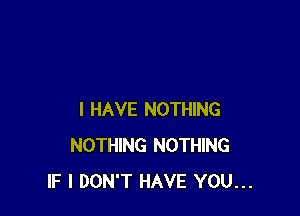 I HAVE NOTHING
NOTHING NOTHING
IF I DON'T HAVE YOU...