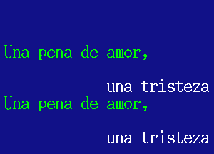 Una pena de amor,

una tristeza
Una pena de amor,

una tristeza