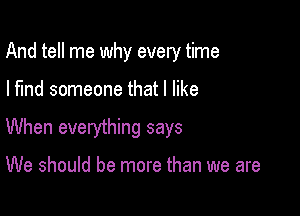 And tell me why every time

I find someone that I like

When everything says

We should be more than we are