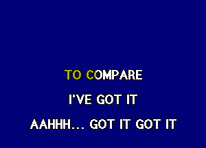 TO COMPARE
I'VE GOT IT
AAHHH... GOT IT GOT IT