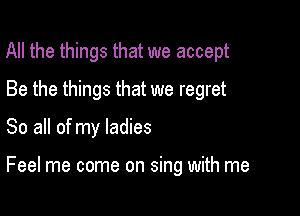 All the things that we accept

Be the things that we regret
So all of my ladies

Feel me come on sing with me