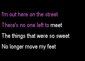 I'm out here on the street
There's no one left to meet

The things that were so sweet

No longer move my feet