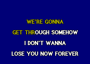 WE'RE GONNA

GET THROUGH SOMEHOW
I DON'T WANNA
LOSE YOU NOW FOREVER