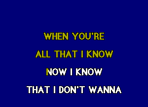 WHEN YOU'RE

ALL THAT I KNOW
NOW I KNOW
THAT I DON'T WANNA