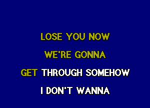 LOSE YOU NOW

WE'RE GONNA
GET THROUGH SOMEHOW
I DON'T WANNA