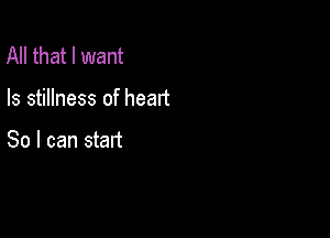 All that I want

Is stillness of heart

So I can start