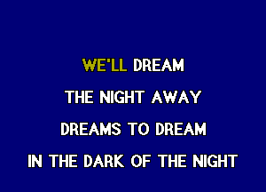 WE'LL DREAM

THE NIGHT AWAY
DREAMS T0 DREAM
IN THE DARK OF THE NIGHT