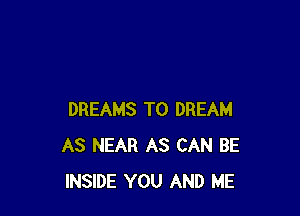 DREAMS T0 DREAM
AS NEAR AS CAN BE
INSIDE YOU AND ME