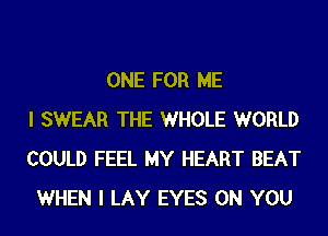 ONE FOR ME
I SWEAR THE WHOLE WORLD
COULD FEEL MY HEART BEAT
WHEN I LAY EYES ON YOU