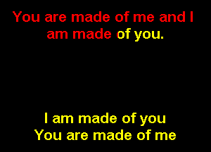 You are made of me and I
am made of you.

I am made of you
You are made of me