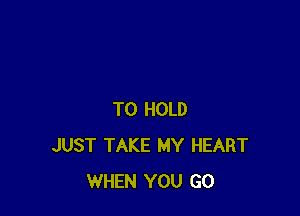 TO HOLD
JUST TAKE MY HEART
WHEN YOU GO