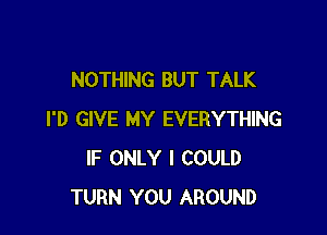 NOTHING BUT TALK

I'D GIVE MY EVERYTHING
IF ONLY I COULD
TURN YOU AROUND