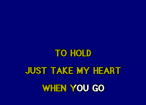 TO HOLD
JUST TAKE MY HEART
WHEN YOU GO