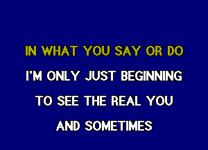 IN WHAT YOU SAY 0R DO

I'M ONLY JUST BEGINNING
TO SEE THE REAL YOU
AND SOMETIMES