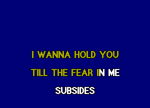 I WANNA HOLD YOU
TILL THE FEAR IN ME
SUBSIDES