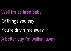 Well I'm so tired baby
Of things you say

You're drivin' me away

A better day I'm walkin' away