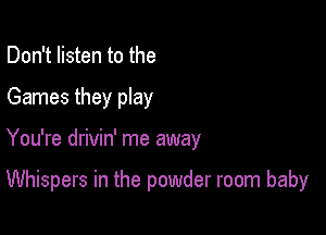 Don't listen to the
Games they play

You're drivin' me away

Whispers in the powder room baby