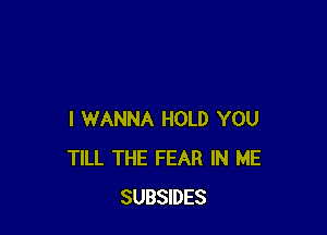 I WANNA HOLD YOU
TILL THE FEAR IN ME
SUBSIDES