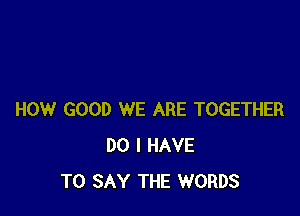 HOW GOOD WE ARE TOGETHER
DO I HAVE
TO SAY THE WORDS