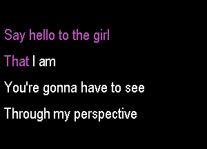 Say hello to the girl
That I am

You're gonna have to see

Through my perspective