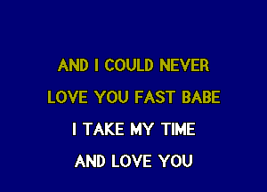 AND I COULD NEVER

LOVE YOU FAST BABE
I TAKE MY TIME
AND LOVE YOU