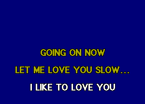 GOING ON NOW
LET ME LOVE YOU SLOW...
I LIKE TO LOVE YOU