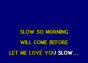 SLOW SO MORNING
WILL COME BEFORE
LET ME LOVE YOU SLOW...